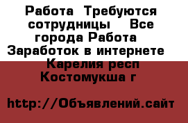 Работа .Требуются сотрудницы  - Все города Работа » Заработок в интернете   . Карелия респ.,Костомукша г.